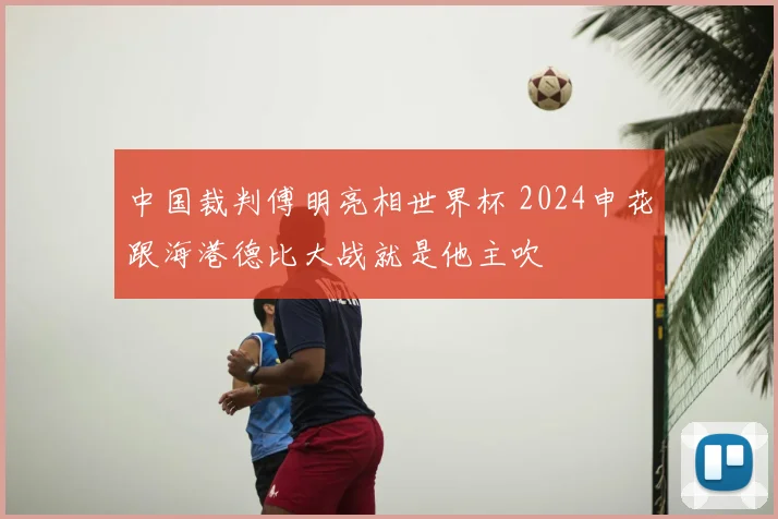 中国裁判傅明亮相世界杯 2024申花跟海港德比大战就是他主吹