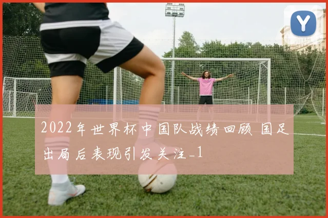 2022年世界杯中国队战绩回顾 国足出局后表现引发关注_1