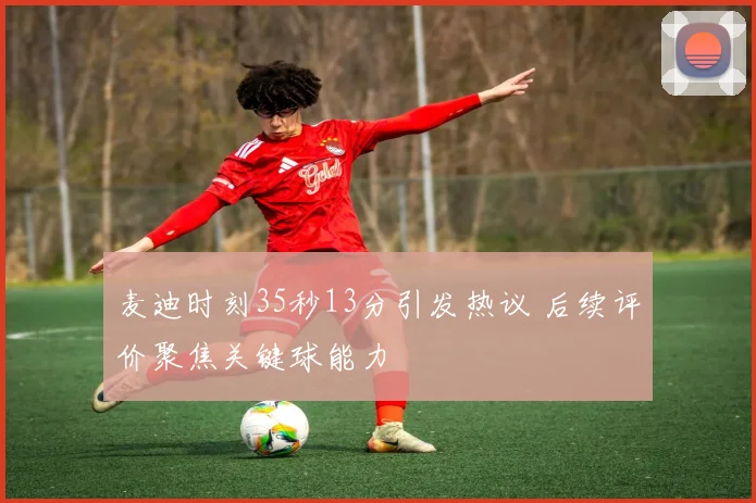 麦迪时刻35秒13分引发热议 后续评价聚焦关键球能力