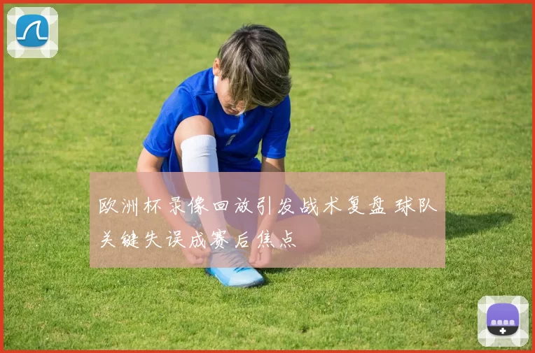 欧洲杯录像回放引发战术复盘 球队关键失误成赛后焦点