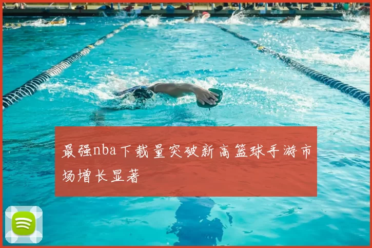 最强nba下载量突破新高篮球手游市场增长显著