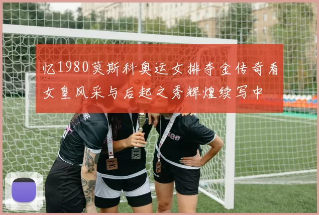 忆1980莫斯科奥运女排夺金传奇看女皇风采与后起之秀辉煌续写中