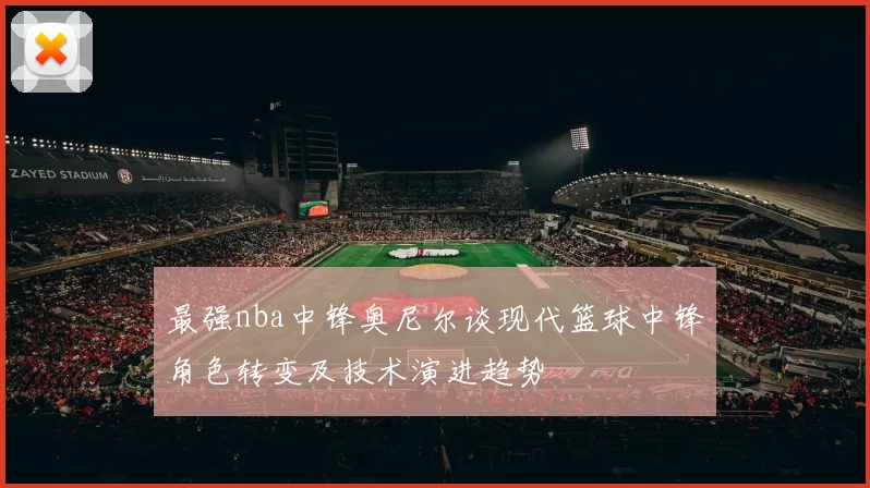 最强nba中锋奥尼尔谈现代篮球中锋角色转变及技术演进趋势