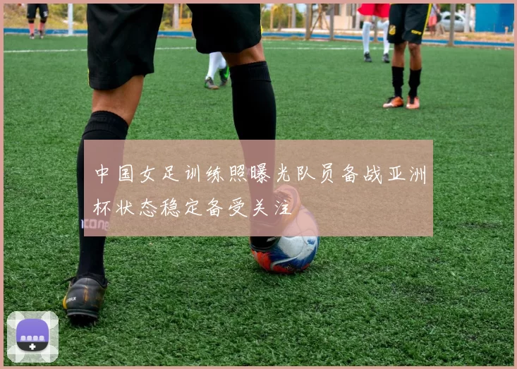 中国女足训练照曝光队员备战亚洲杯状态稳定备受关注