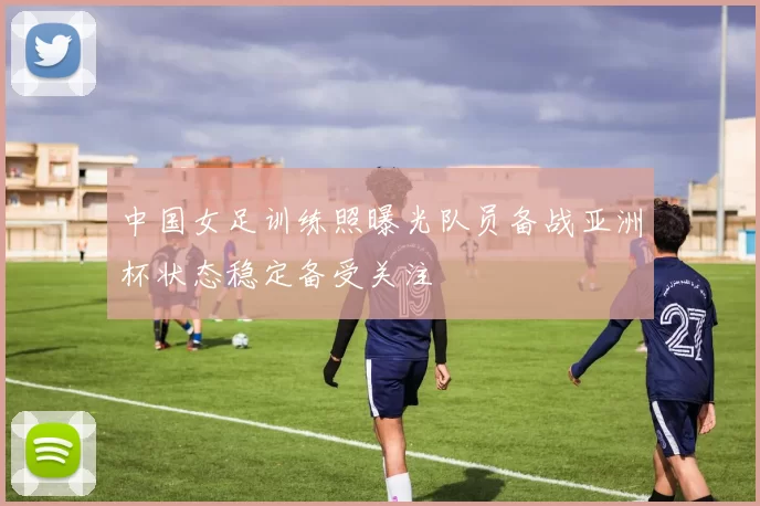 中国女足训练照曝光队员备战亚洲杯状态稳定备受关注