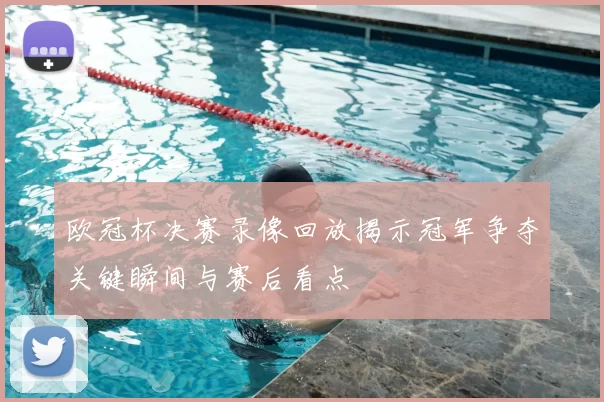 欧冠杯决赛录像回放揭示冠军争夺关键瞬间与赛后看点