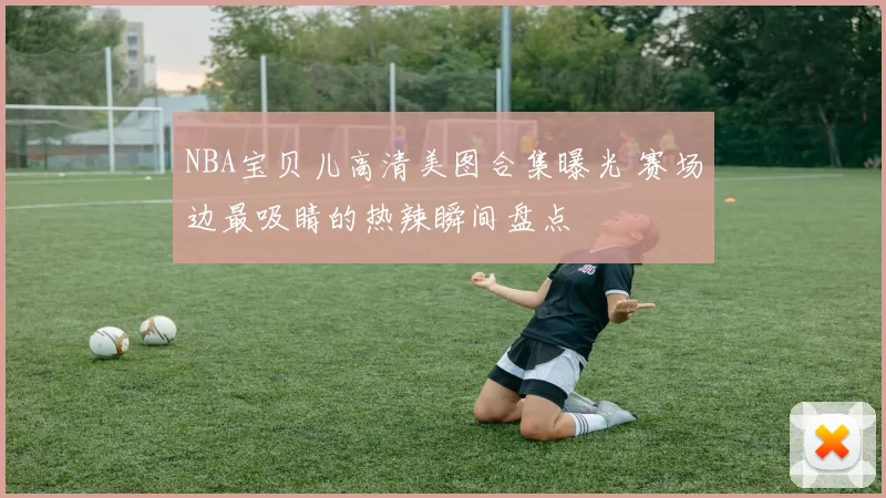 NBA宝贝儿高清美图合集曝光 赛场边最吸睛的热辣瞬间盘点