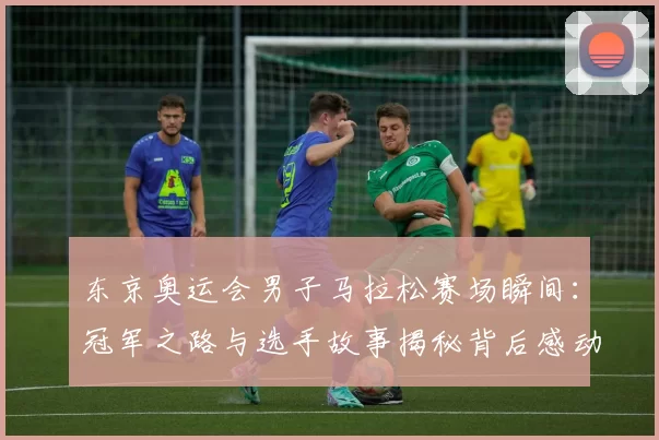 东京奥运会男子马拉松赛场瞬间：冠军之路与选手故事揭秘背后感动