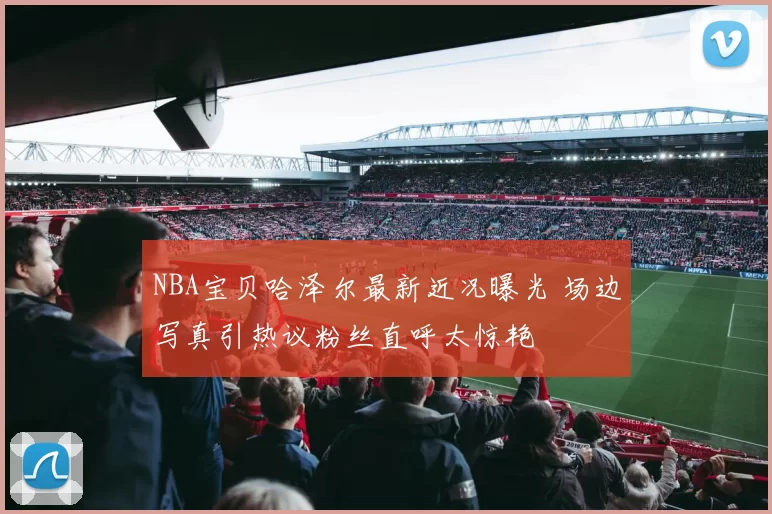 NBA宝贝哈泽尔最新近况曝光 场边写真引热议粉丝直呼太惊艳