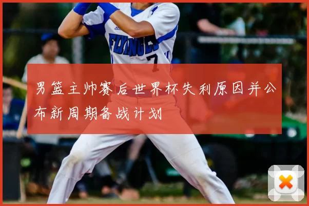 男篮主帅赛后世界杯失利原因并公布新周期备战计划