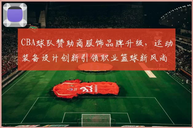 CBA球队赞助商服饰品牌升级，运动装备设计创新引领职业篮球新风尚