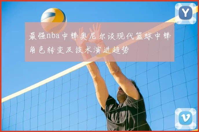 最强nba中锋奥尼尔谈现代篮球中锋角色转变及技术演进趋势