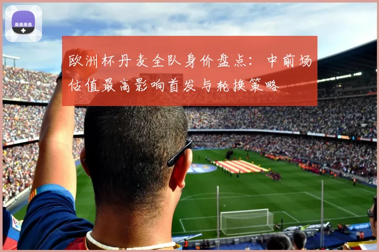 欧洲杯丹麦全队身价盘点：中前场估值最高影响首发与轮换策略