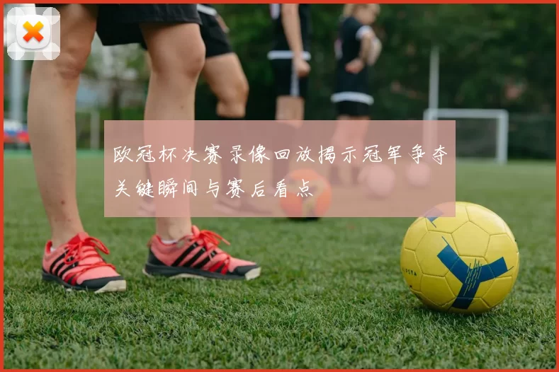 欧冠杯决赛录像回放揭示冠军争夺关键瞬间与赛后看点