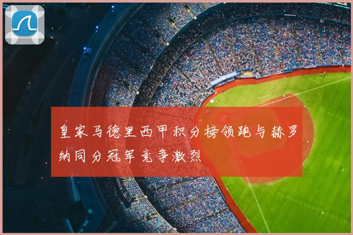 皇家马德里西甲积分榜领跑与赫罗纳同分冠军竞争激烈