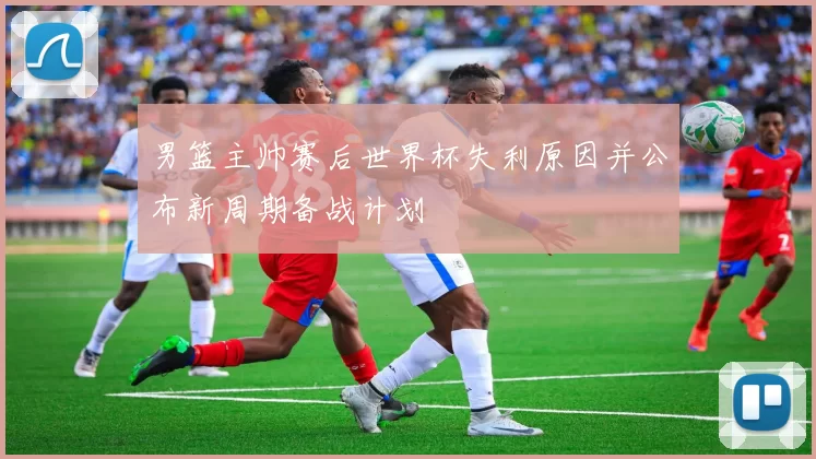 男篮主帅赛后世界杯失利原因并公布新周期备战计划