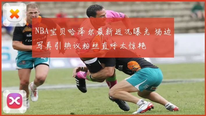 NBA宝贝哈泽尔最新近况曝光 场边写真引热议粉丝直呼太惊艳