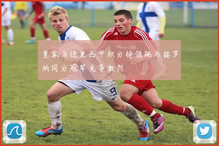 皇家马德里西甲积分榜领跑与赫罗纳同分冠军竞争激烈