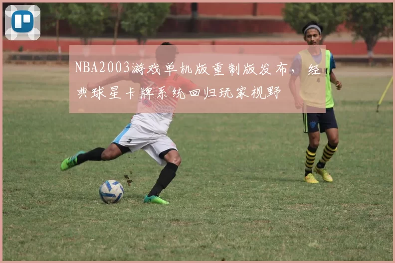 NBA2003游戏单机版重制版发布,经典球星卡牌系统回归玩家视野