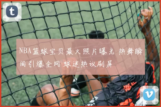 NBA篮球宝贝最火照片曝光 热舞瞬间引爆全网 球迷热议刷屏