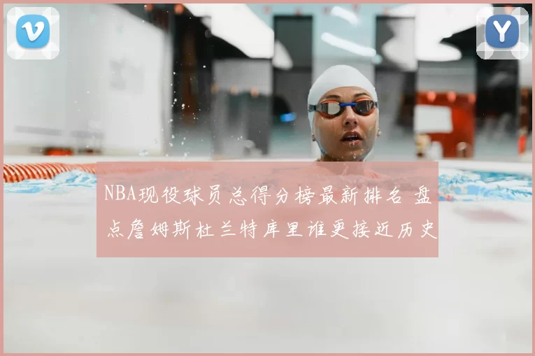 NBA现役球员总得分榜最新排名 盘点詹姆斯杜兰特库里谁更接近历史前列