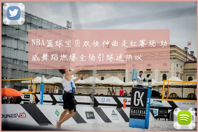 NBA篮球宝贝欢快神曲走红赛场 助威舞蹈燃爆全场引球迷热议