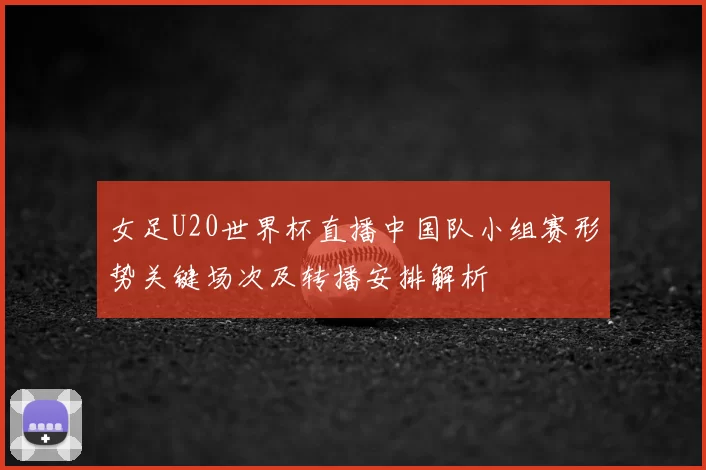 女足U20世界杯直播中国队小组赛形势关键场次及转播安排解析