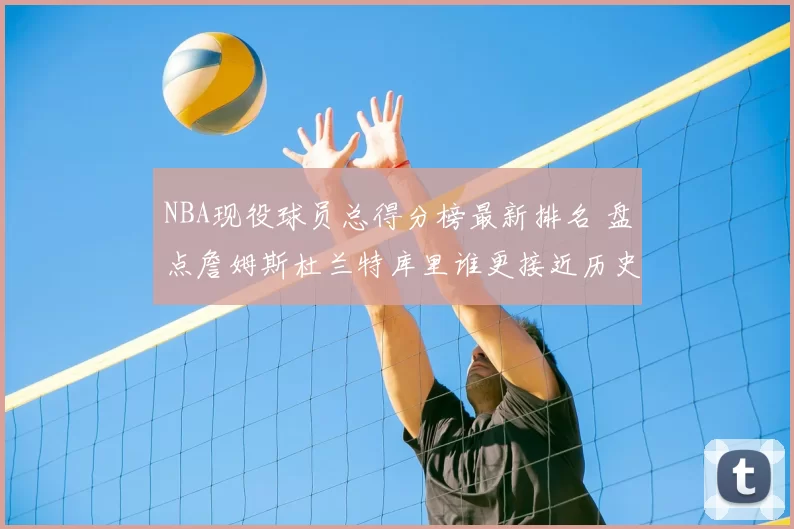 NBA现役球员总得分榜最新排名 盘点詹姆斯杜兰特库里谁更接近历史前列