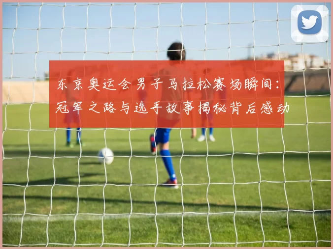 东京奥运会男子马拉松赛场瞬间：冠军之路与选手故事揭秘背后感动