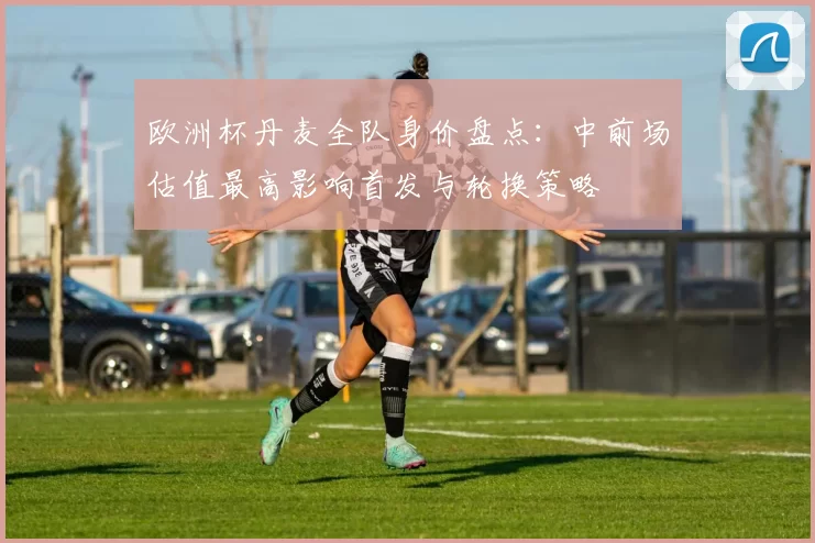 欧洲杯丹麦全队身价盘点：中前场估值最高影响首发与轮换策略