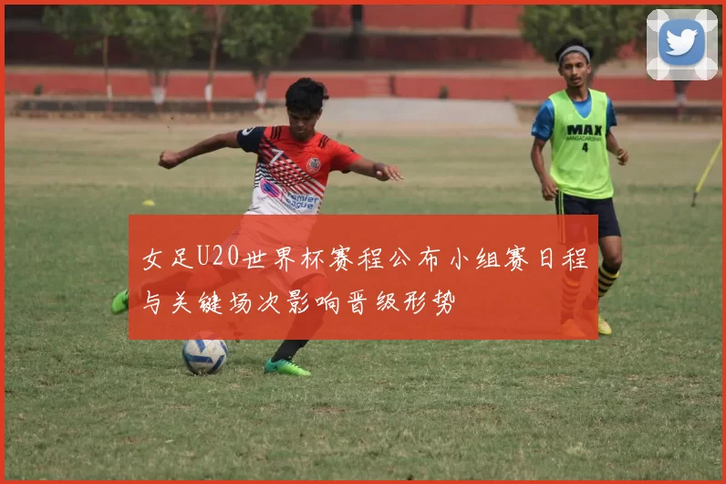 女足U20世界杯赛程公布小组赛日程与关键场次影响晋级形势